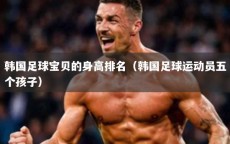 韩国足球宝贝的身高排名（韩国足球运动员五个孩子）