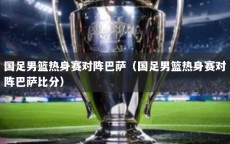 国足男篮热身赛对阵巴萨（国足男篮热身赛对阵巴萨比分）