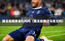 国足能踢赢省队吗吗（国足能踢过乌克兰吗）