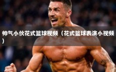 帅气小伙花式篮球视频（花式篮球表演小视频）