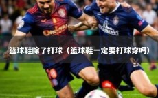 篮球鞋除了打球（篮球鞋一定要打球穿吗）