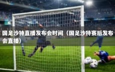 国足沙特直播发布会时间（国足沙特赛后发布会直播）