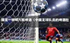 国足一顿喝八瓶啤酒（中国足球队员的啤酒肚）