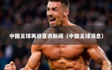中国足球再迎喜讯新闻（中国足球消息）