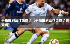 手指撞到篮球出血了（手指撞到篮球出血了要紧吗）