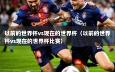 以前的世界杯vs现在的世界杯（以前的世界杯vs现在的世界杯比赛）