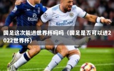 国足这次能进世界杯吗吗（国足是否可以进2022世界杯）
