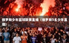俄罗斯少年篮球联赛直播（俄罗斯3名少年直播）