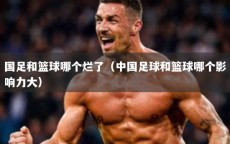 国足和篮球哪个烂了（中国足球和篮球哪个影响力大）